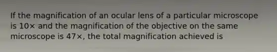 If the magnification of an ocular lens of a particular microscope is 10× and the magnification of the objective on the same microscope is 47×, the total magnification achieved is