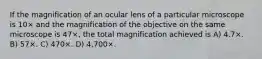 If the magnification of an ocular lens of a particular microscope is 10× and the magnification of the objective on the same microscope is 47×, the total magnification achieved is A) 4.7×. B) 57×. C) 470×. D) 4,700×.