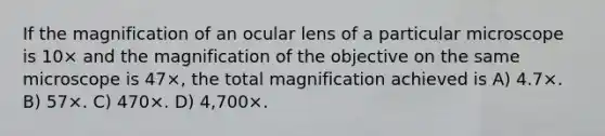 If the magnification of an ocular lens of a particular microscope is 10× and the magnification of the objective on the same microscope is 47×, the total magnification achieved is A) 4.7×. B) 57×. C) 470×. D) 4,700×.