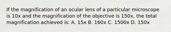 If the magnification of an ocular lens of a particular microscope is 10x and the magnification of the objective is 150x, the total magnification achieved is: A. 15x B. 160x C. 1500x D. 150x