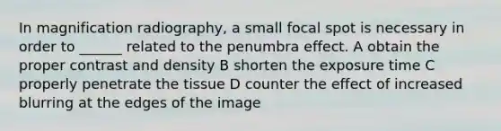 In magnification radiography, a small focal spot is necessary in order to ______ related to the penumbra effect. A obtain the proper contrast and density B shorten the exposure time C properly penetrate the tissue D counter the effect of increased blurring at the edges of the image