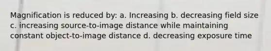 Magnification is reduced by: a. Increasing b. decreasing field size c. increasing source-to-image distance while maintaining constant object-to-image distance d. decreasing exposure time