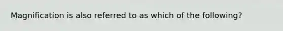 Magnification is also referred to as which of the following?