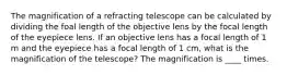 The magnification of a refracting telescope can be calculated by dividing the foal length of the objective lens by the focal length of the eyepiece lens. If an objective lens has a focal length of 1 m and the eyepiece has a focal length of 1 cm, what is the magnification of the telescope? The magnification is ____ times.