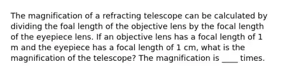 The magnification of a refracting telescope can be calculated by dividing the foal length of the objective lens by the focal length of the eyepiece lens. If an objective lens has a focal length of 1 m and the eyepiece has a focal length of 1 cm, what is the magnification of the telescope? The magnification is ____ times.