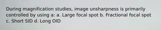 During magnification studies, image unsharpness is primarily controlled by using a: a. Large focal spot b. Fractional focal spot c. Short SID d. Long OID