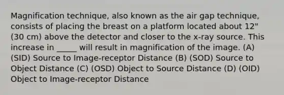 Magnification technique, also known as the air gap technique, consists of placing the breast on a platform located about 12" (30 cm) above the detector and closer to the x-ray source. This increase in _____ will result in magnification of the image. (A) (SID) Source to Image-receptor Distance (B) (SOD) Source to Object Distance (C) (OSD) Object to Source Distance (D) (OID) Object to Image-receptor Distance