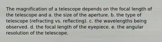 The magnification of a telescope depends on the focal length of the telescope and a. the size of the aperture. b. the type of telescope (refracting vs. reflecting). c. the wavelengths being observed. d. the focal length of the eyepiece. e. the angular resolution of the telescope.