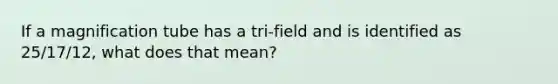 If a magnification tube has a tri-field and is identified as 25/17/12, what does that mean?