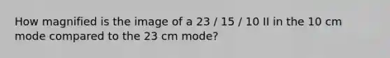 How magnified is the image of a 23 / 15 / 10 II in the 10 cm mode compared to the 23 cm mode?