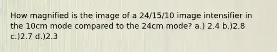 How magnified is the image of a 24/15/10 image intensifier in the 10cm mode compared to the 24cm mode? a.) 2.4 b.)2.8 c.)2.7 d.)2.3