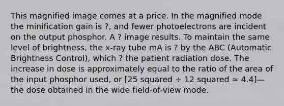 This magnified image comes at a price. In the magnified mode the minification gain is ?, and fewer photoelectrons are incident on the output phosphor. A ? image results. To maintain the same level of brightness, the x-ray tube mA is ? by the ABC (Automatic Brightness Control), which ? the patient radiation dose. The increase in dose is approximately equal to the ratio of the area of the input phosphor used, or [25 squared ÷ 12 squared ≈ 4.4]—the dose obtained in the wide field-of-view mode.