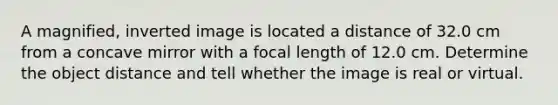 A magnified, inverted image is located a distance of 32.0 cm from a concave mirror with a focal length of 12.0 cm. Determine the object distance and tell whether the image is real or virtual.