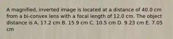 A magnified, inverted image is located at a distance of 40.0 cm from a bi-convex lens with a focal length of 12.0 cm. The object distance is A. 17.2 cm B. 15.9 cm C. 10.5 cm D. 9.23 cm E. 7.05 cm