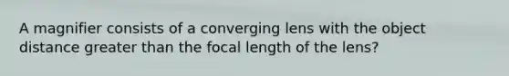 A magnifier consists of a converging lens with the object distance greater than the focal length of the lens?