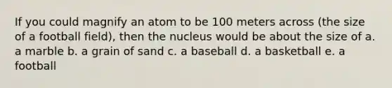 If you could magnify an atom to be 100 meters across (the size of a football field), then the nucleus would be about the size of a. a marble b. a grain of sand c. a baseball d. a basketball e. a football