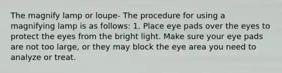 The magnify lamp or loupe- The procedure for using a magnifying lamp is as follows: 1. Place eye pads over the eyes to protect the eyes from the bright light. Make sure your eye pads are not too large, or they may block the eye area you need to analyze or treat.