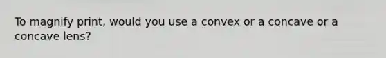 To magnify print, would you use a convex or a concave or a concave lens?