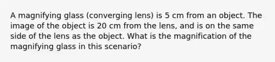 A magnifying glass (converging lens) is 5 cm from an object. The image of the object is 20 cm from the lens, and is on the same side of the lens as the object. What is the magnification of the magnifying glass in this scenario?