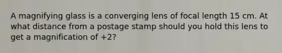 A magnifying glass is a converging lens of focal length 15 cm. At what distance from a postage stamp should you hold this lens to get a magnification of +2?