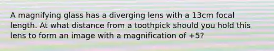 A magnifying glass has a diverging lens with a 13cm focal length. At what distance from a toothpick should you hold this lens to form an image with a magnification of +5?