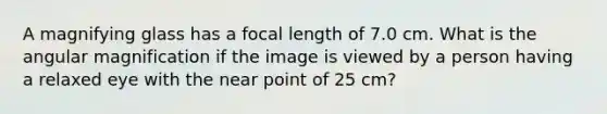 A magnifying glass has a focal length of 7.0 cm. What is the angular magnification if the image is viewed by a person having a relaxed eye with the near point of 25 cm?