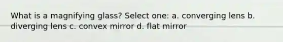 What is a magnifying glass? Select one: a. converging lens b. diverging lens c. convex mirror d. flat mirror