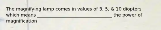 The magnifying lamp comes in values of 3, 5, & 10 diopters which means _________________________________ the power of magnification