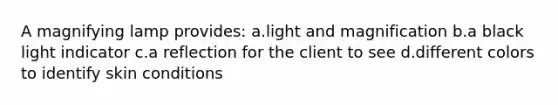 A magnifying lamp provides: a.light and magnification b.a black light indicator c.a reflection for the client to see d.different colors to identify skin conditions