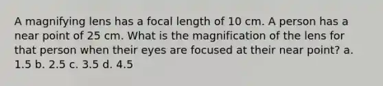 A magnifying lens has a focal length of 10 cm. A person has a near point of 25 cm. What is the magnification of the lens for that person when their eyes are focused at their near point? a. 1.5 b. 2.5 c. 3.5 d. 4.5