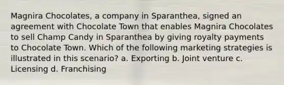 Magnira Chocolates, a company in Sparanthea, signed an agreement with Chocolate Town that enables Magnira Chocolates to sell Champ Candy in Sparanthea by giving royalty payments to Chocolate Town. Which of the following marketing strategies is illustrated in this scenario? a. Exporting b. <a href='https://www.questionai.com/knowledge/kV47bevVcA-joint-venture' class='anchor-knowledge'>joint venture</a> c. Licensing d. Franchising