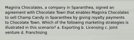 Magnira Chocolates, a company in Sparanthea, signed an agreement with Chocolate Town that enables Magnira Chocolates to sell Champ Candy in Sparanthea by giving royalty payments to Chocolate Town. Which of the following marketing strategies is illustrated in this scenario? a. Exporting b. Licensing c. Joint venture d. Franchising