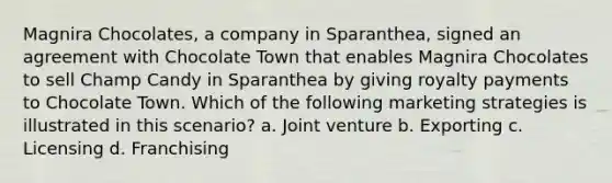 Magnira Chocolates, a company in Sparanthea, signed an agreement with Chocolate Town that enables Magnira Chocolates to sell Champ Candy in Sparanthea by giving royalty payments to Chocolate Town. Which of the following marketing strategies is illustrated in this scenario? a. Joint venture b. Exporting c. Licensing d. Franchising