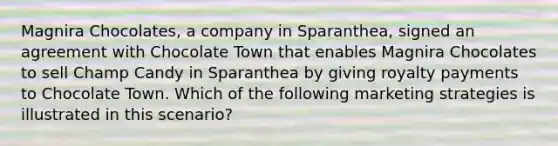 Magnira Chocolates, a company in Sparanthea, signed an agreement with Chocolate Town that enables Magnira Chocolates to sell Champ Candy in Sparanthea by giving royalty payments to Chocolate Town. Which of the following marketing strategies is illustrated in this scenario?