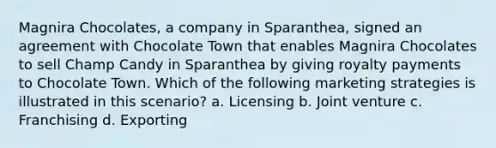 Magnira Chocolates, a company in Sparanthea, signed an agreement with Chocolate Town that enables Magnira Chocolates to sell Champ Candy in Sparanthea by giving royalty payments to Chocolate Town. Which of the following marketing strategies is illustrated in this scenario? a. Licensing b. Joint venture c. Franchising d. Exporting