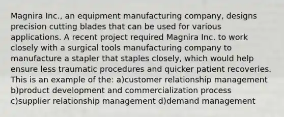 Magnira Inc., an equipment manufacturing company, designs precision cutting blades that can be used for various applications. A recent project required Magnira Inc. to work closely with a surgical tools manufacturing company to manufacture a stapler that staples closely, which would help ensure less traumatic procedures and quicker patient recoveries. This is an example of the:​ a)customer relationship management b)product development and commercialization process c)supplier relationship management d)demand management