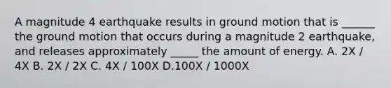 A magnitude 4 earthquake results in ground motion that is ______ the ground motion that occurs during a magnitude 2 earthquake, and releases approximately _____ the amount of energy. A. 2X / 4X B. 2X / 2X C. 4X / 100X D.100X / 1000X