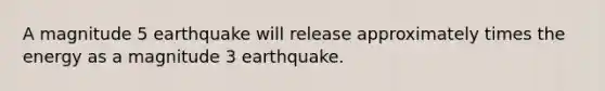 A magnitude 5 earthquake will release approximately times the energy as a magnitude 3 earthquake.