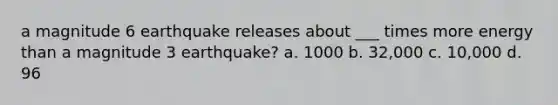 a magnitude 6 earthquake releases about ___ times more energy than a magnitude 3 earthquake? a. 1000 b. 32,000 c. 10,000 d. 96