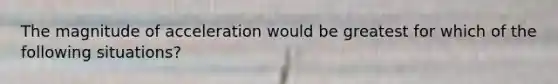 The magnitude of acceleration would be greatest for which of the following situations?