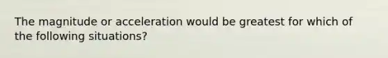 The magnitude or acceleration would be greatest for which of the following situations?