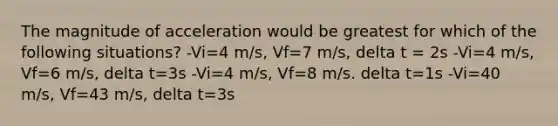 The magnitude of acceleration would be greatest for which of the following situations? -Vi=4 m/s, Vf=7 m/s, delta t = 2s -Vi=4 m/s, Vf=6 m/s, delta t=3s -Vi=4 m/s, Vf=8 m/s. delta t=1s -Vi=40 m/s, Vf=43 m/s, delta t=3s