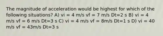 The magnitude of acceleration would be highest for which of the following situations? A) vi = 4 m/s vf = 7 m/s Dt=2 s B) vi = 4 m/s vf = 6 m/s Dt=3 s C) vi = 4 m/s vf = 8m/s Dt=1 s D) vi = 40 m/s vf = 43m/s Dt=3 s