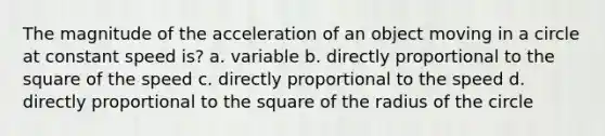 The magnitude of the acceleration of an object moving in a circle at constant speed is? a. variable b. directly proportional to the square of the speed c. directly proportional to the speed d. directly proportional to the square of the radius of the circle