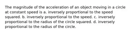 The magnitude of the acceleration of an object moving in a circle at constant speed is a. inversely proportional to the speed squared. b. inversely proportional to the speed. c. inversely proportional to the radius of the circle squared. d. inversely proportional to the radius of the circle.