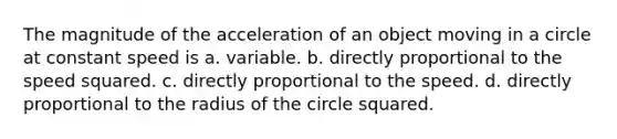 The magnitude of the acceleration of an object moving in a circle at constant speed is a. variable. b. directly proportional to the speed squared. c. directly proportional to the speed. d. directly proportional to the radius of the circle squared.