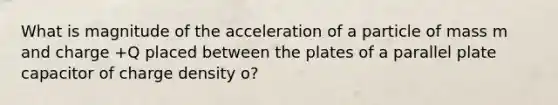 What is magnitude of the acceleration of a particle of mass m and charge +Q placed between the plates of a parallel plate capacitor of charge density o?