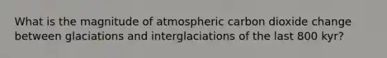 What is the magnitude of atmospheric carbon dioxide change between glaciations and interglaciations of the last 800 kyr?