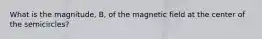 What is the magnitude, B, of the magnetic field at the center of the semicircles?