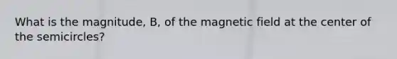 What is the magnitude, B, of the magnetic field at the center of the semicircles?